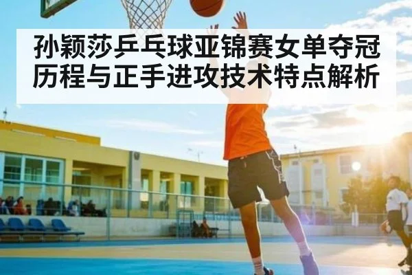孙颖莎乒乓球亚锦赛女单夺冠历程与正手进攻技术特点解析