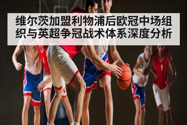 维尔茨加盟利物浦后欧冠中场组织与英超争冠战术体系深度分析