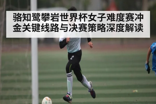 骆知鹭攀岩世界杯女子难度赛冲金关键线路与决赛策略深度解读