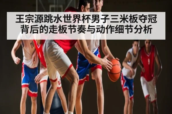 王宗源跳水世界杯男子三米板夺冠背后的走板节奏与动作细节分析